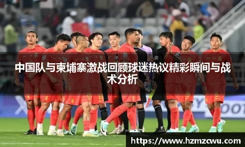 中国队与柬埔寨激战回顾球迷热议精彩瞬间与战术分析