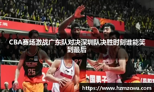 CBA赛场激战广东队对决深圳队决胜时刻谁能笑到最后